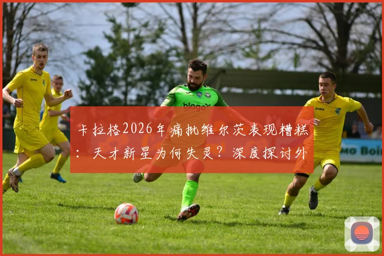 卡拉格2026年痛批维尔茨表现糟糕:天才新星为何失灵?深度探讨外界宽容是否害了他