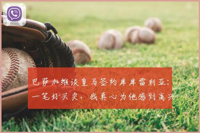 巴萨加维谈皇马签约库库雷利亚：一笔好买卖，我真心为他感到高兴（附2026转会前景解析）