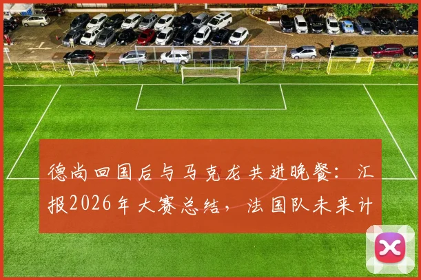 德尚回国后与马克龙共进晚餐:汇报2026年大赛总结,法国队未来计划首次披露