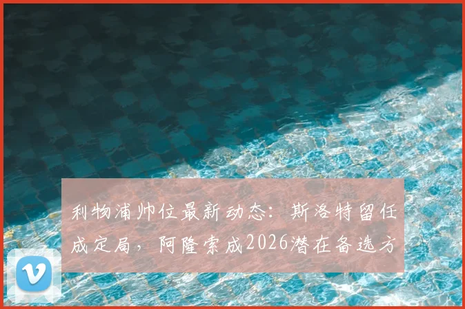 利物浦帅位最新动态：斯洛特留任成定局，阿隆索成2026潜在备选方案