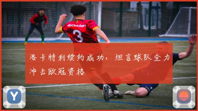 洛卡特利续约成功，坦言球队全力冲击欧冠资格