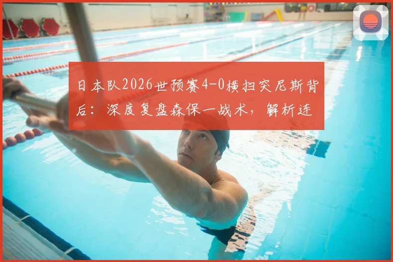 日本队2026世预赛4-0横扫突尼斯背后：深度复盘森保一战术，解析连续9场不败含金量