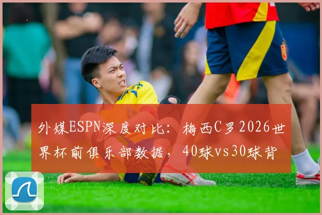 外媒ESPN深度对比：梅西C罗2026世界杯前俱乐部数据，40球vs30球背后预示怎样的卡塔尔后时代格局？