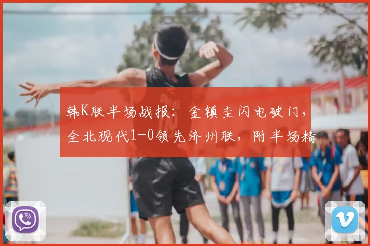 韩K联半场战报：金镇圭闪电破门，全北现代1-0领先济州联，附半场精彩回放视频与战术分析
