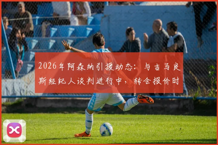 2026年阿森纳引援动态：与吉马良斯经纪人谈判进行中，转会报价时机成关键