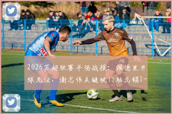 2026苏超联赛半场战报：佩德里开球见证，谢志伟关键破门助无锡1-0领先苏州