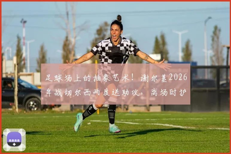 足球场上的抽象艺术！谢尔基2026年战切尔西两度送助攻，离场时护腿板塞裤衩引爆话题，解析球星个性瞬间