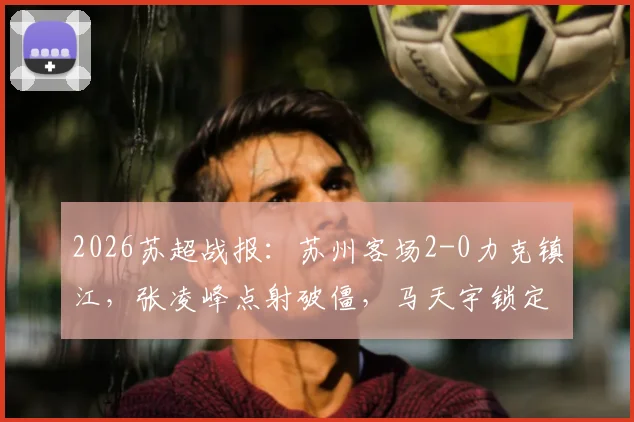 2026苏超战报：苏州客场2-0力克镇江，张凌峰点射破僵，马天宇锁定胜局，积分榜形势解析
