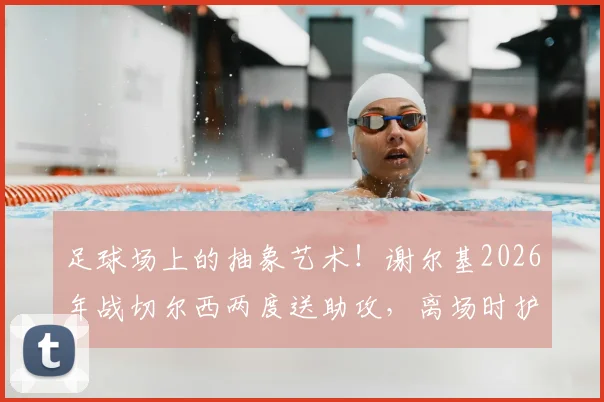 足球场上的抽象艺术!谢尔基2026年战切尔西两度送助攻,离场时护腿板塞裤衩引爆话题,解析球星个性瞬间