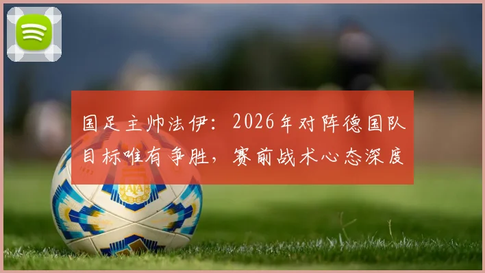 国足主帅法伊：2026年对阵德国队目标唯有争胜，赛前战术心态深度解析