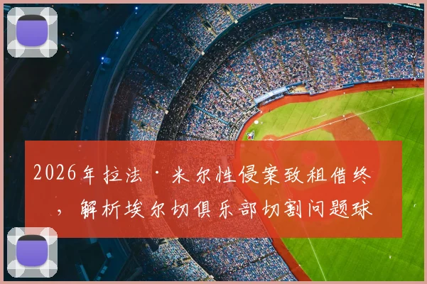 2026年拉法·米尔性侵案致租借终止，解析埃尔切俱乐部切割问题球员的决策与影响