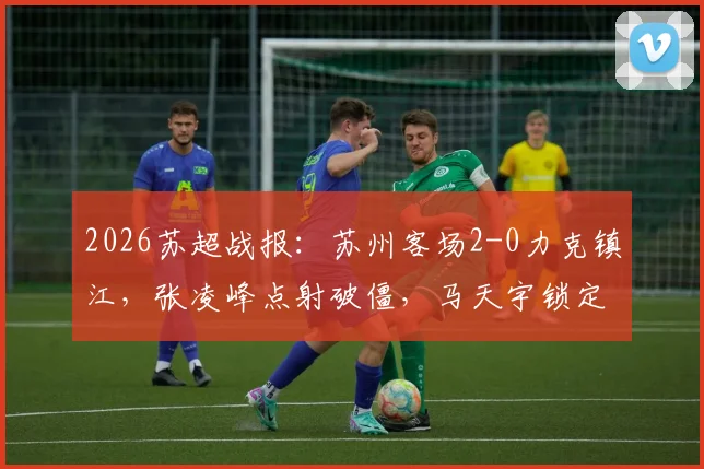 2026苏超战报:苏州客场2-0力克镇江,张凌峰点射破僵,马天宇锁定胜局,积分榜形势解析