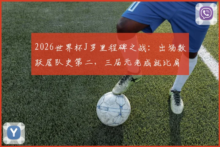 2026世界杯J罗里程碑之战：出场数跃居队史第二，三届元老成就比肩哥伦比亚传奇