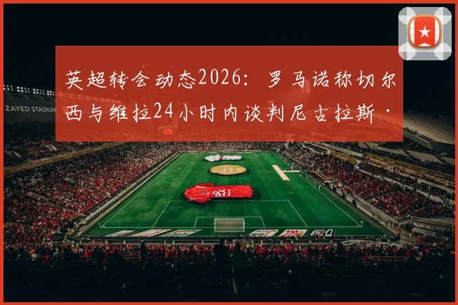 英超转会动态2026:罗马诺称切尔西与维拉24小时内谈判尼古拉斯·杰克逊,价格成关键