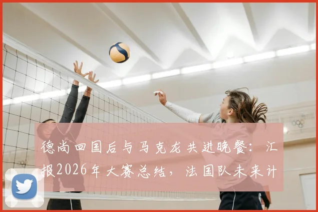 德尚回国后与马克龙共进晚餐：汇报2026年大赛总结，法国队未来计划首次披露
