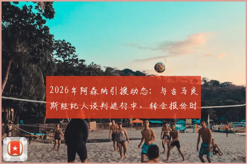 2026年阿森纳引援动态：与吉马良斯经纪人谈判进行中，转会报价时机成关键