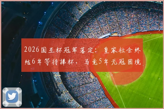 2026国王杯冠军落定:皇家社会终结6年等待捧杯,马竞5年无冠困境如何破局?