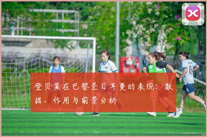 登贝莱在巴黎圣日耳曼的表现：数据、作用与前景分析