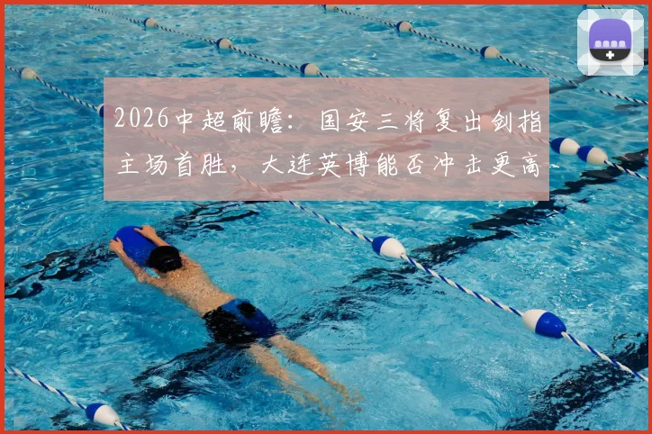 2026中超前瞻：国安三将复出剑指主场首胜，大连英博能否冲击更高联赛排名？