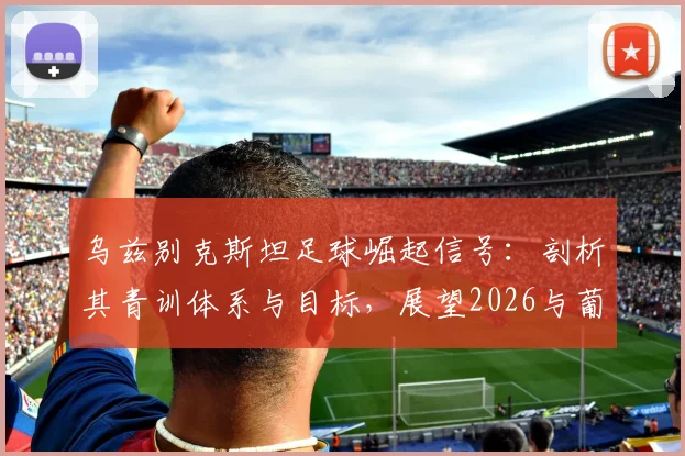 乌兹别克斯坦足球崛起信号：剖析其青训体系与目标，展望2026与葡萄牙的对决