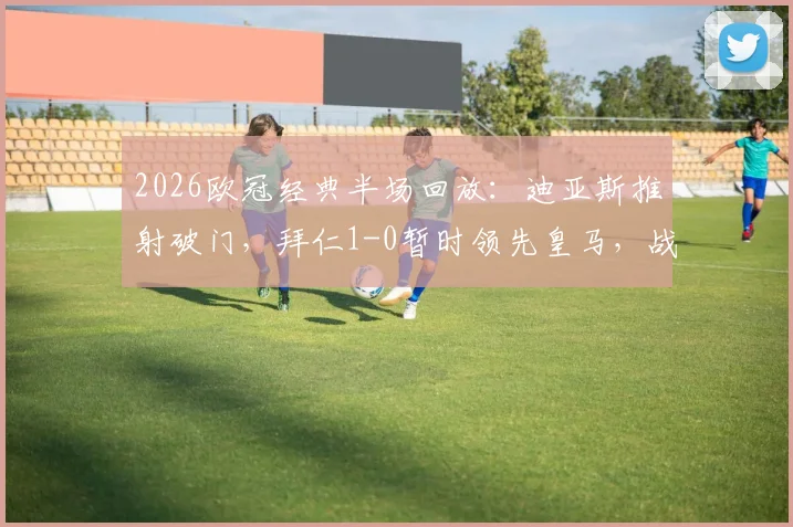 2026欧冠经典半场回放：迪亚斯推射破门，拜仁1-0暂时领先皇马，战术分析与全场解读