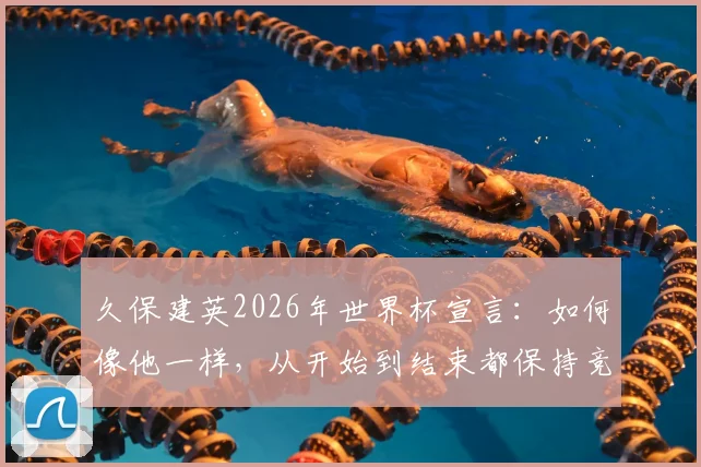 久保建英2026年世界杯宣言:如何像他一样,从开始到结束都保持竞技巅峰