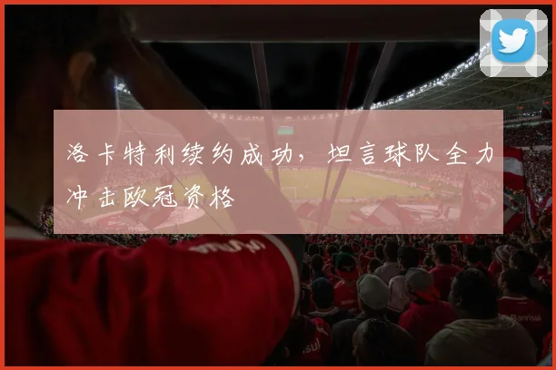 洛卡特利续约成功，坦言球队全力冲击欧冠资格
