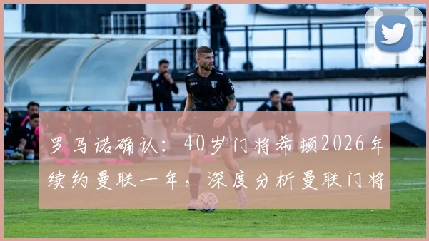 罗马诺确认：40岁门将希顿2026年续约曼联一年，深度分析曼联门将配置与老将价值