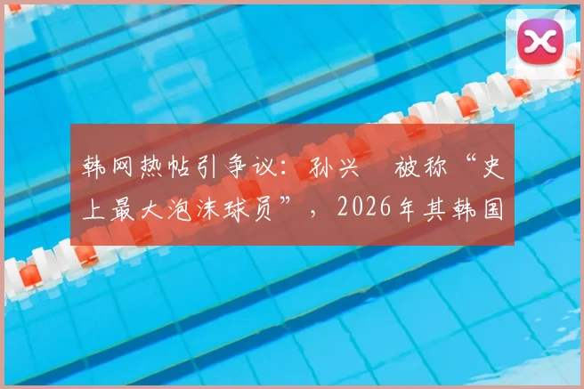 韩网热帖引争议：孙兴慜被称“史上最大泡沫球员”，2026年其韩国国内风评为何急转直下？深度解析背后原因