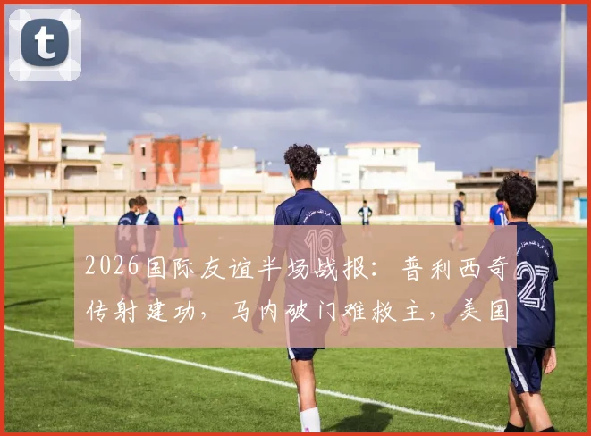 2026国际友谊半场战报：普利西奇传射建功，马内破门难救主，美国队2-1领先塞内加尔全解析