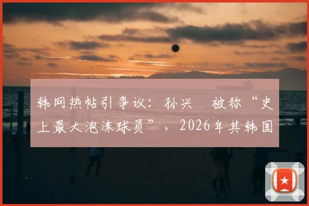 韩网热帖引争议:孙兴慜被称“史上最大泡沫球员”,2026年其韩国国内风评为何急转直下?深度解析背后原因