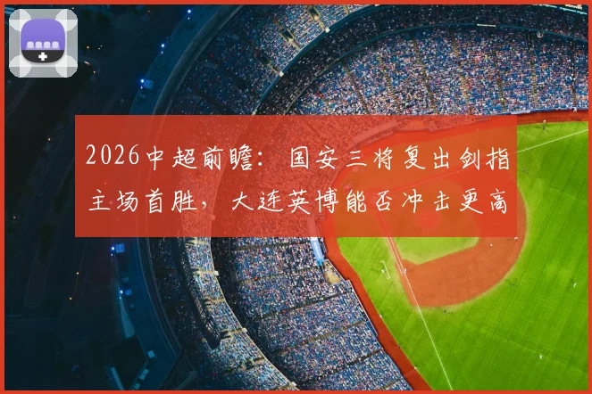 2026中超前瞻：国安三将复出剑指主场首胜，大连英博能否冲击更高联赛排名？