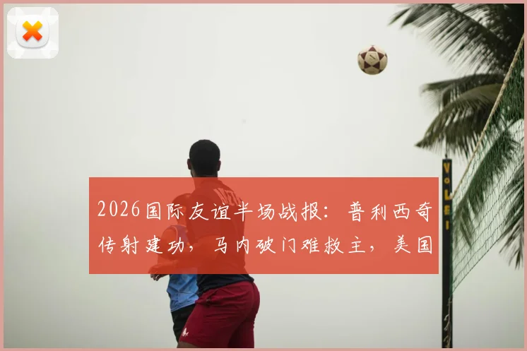 2026国际友谊半场战报:普利西奇传射建功,马内破门难救主,美国队2-1领先塞内加尔全解析