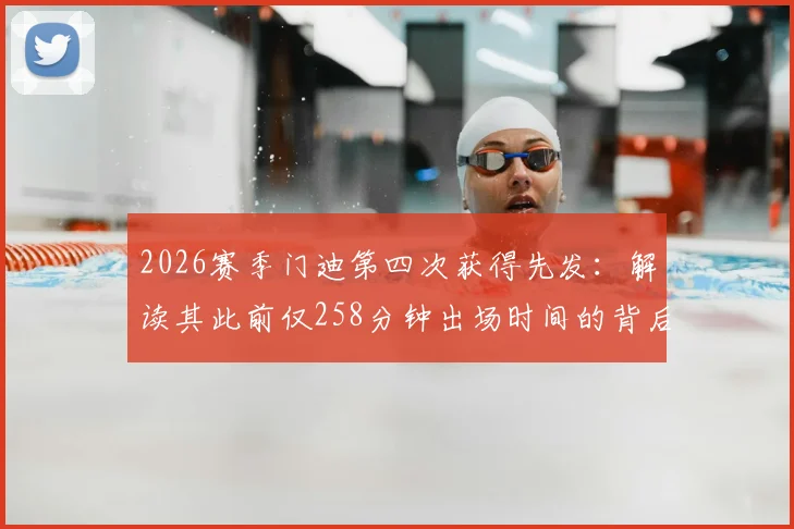 2026赛季门迪第四次获得先发:解读其此前仅258分钟出场时间的背后原因与数据