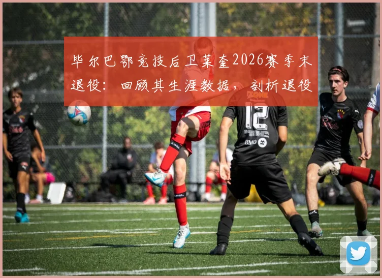 毕尔巴鄂竞技后卫莱奎2026赛季末退役:回顾其生涯数据,剖析退役原因及对球队未来影响