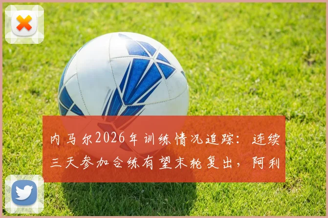 内马尔2026年训练情况追踪：连续三天参加合练有望末轮复出，阿利松伤愈回归训练