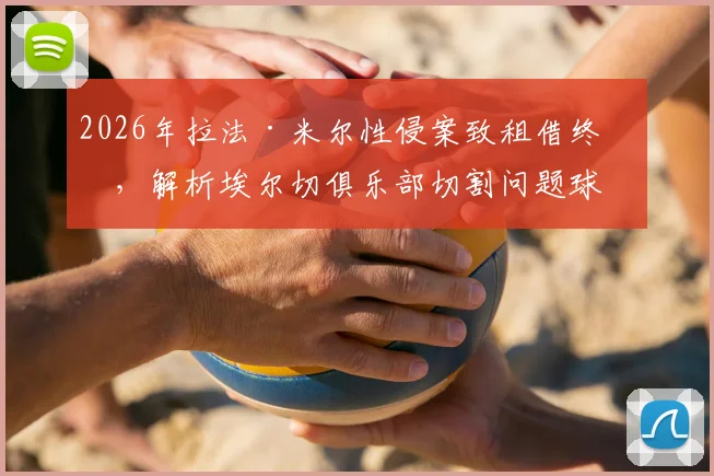 2026年拉法·米尔性侵案致租借终止，解析埃尔切俱乐部切割问题球员的决策与影响