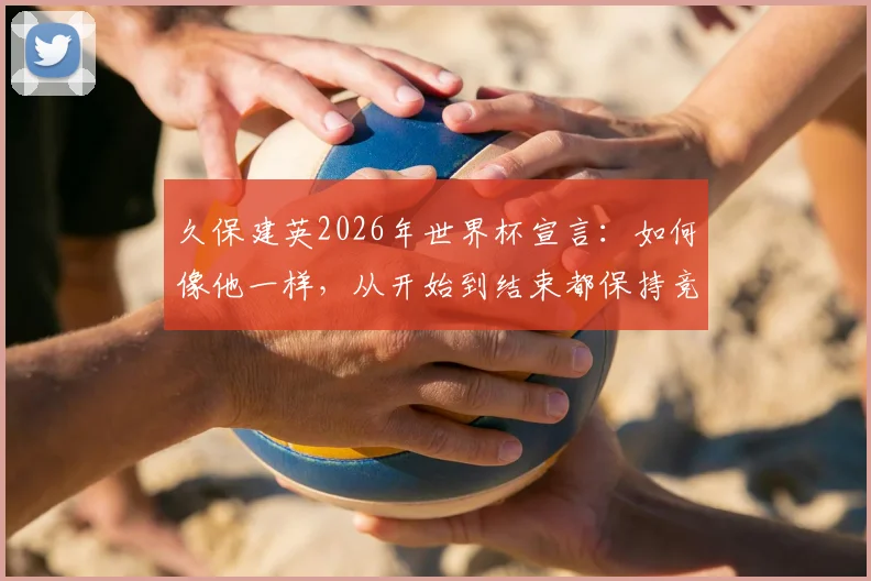 久保建英2026年世界杯宣言:如何像他一样,从开始到结束都保持竞技巅峰